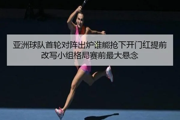 亚洲球队首轮对阵出炉谁能抢下开门红提前改写小组格局赛前最大悬念